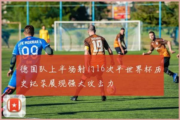 德国队上半场射门16次平世界杯历史纪录展现强大攻击力