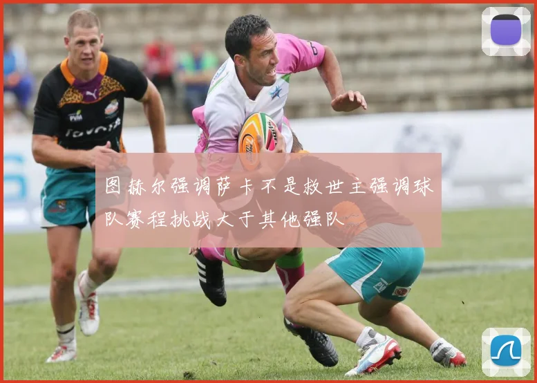 图赫尔强调萨卡不是救世主强调球队赛程挑战大于其他强队