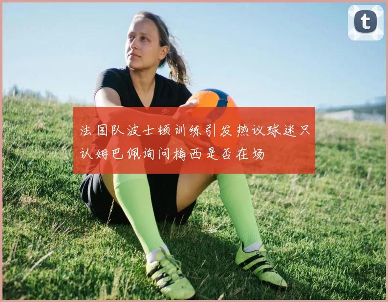 法国队波士顿训练引发热议球迷只认姆巴佩询问梅西是否在场