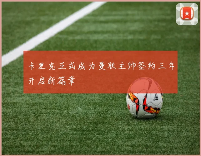 卡里克正式成为曼联主帅签约三年开启新篇章
