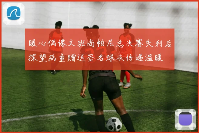暖心偶像文班尚帕尼总决赛失利后探望病童赠送签名球衣传递温暖