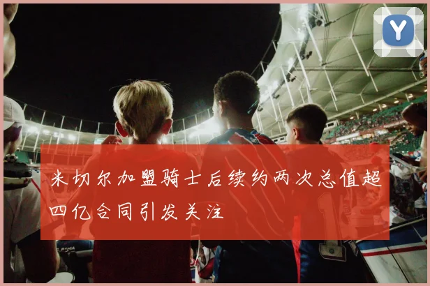 米切尔加盟骑士后续约两次总值超四亿合同引发关注