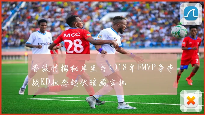 香波特揭秘库里与KD18年FMVP争夺战KD状态起伏暗藏玄机