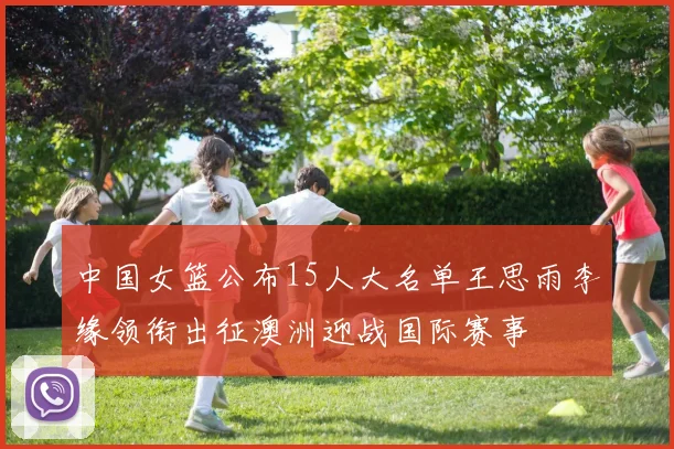 中国女篮公布15人大名单王思雨李缘领衔出征澳洲迎战国际赛事
