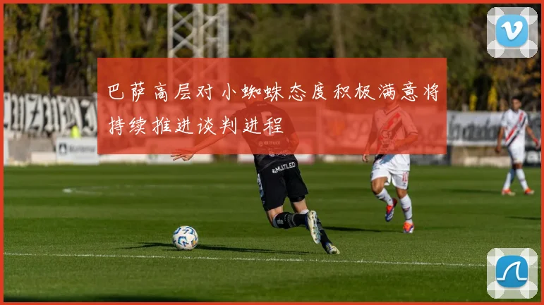 巴萨高层对小蜘蛛态度积极满意将持续推进谈判进程