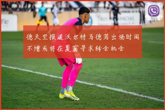 德天空报道沃尔特马德若出场时间不增或将在夏窗寻求转会机会