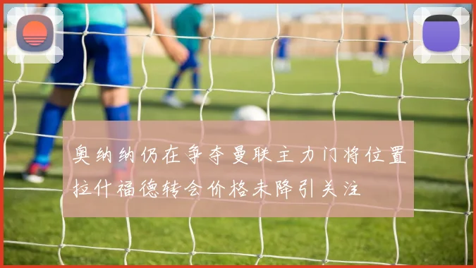 奥纳纳仍在争夺曼联主力门将位置拉什福德转会价格未降引关注