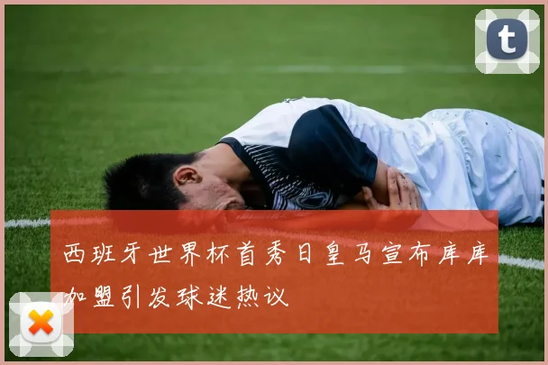 西班牙世界杯首秀日皇马宣布库库加盟引发球迷热议