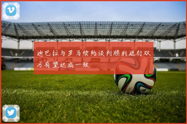 迪巴拉与罗马续约谈判顺利进行双方有望达成一致