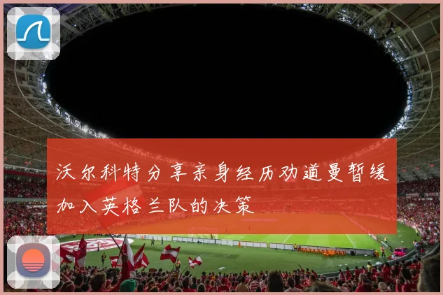 沃尔科特分享亲身经历劝道曼暂缓加入英格兰队的决策